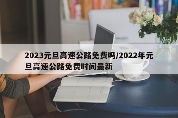 2023元旦高速公路免费吗/2022年元旦高速公路免费时间最新